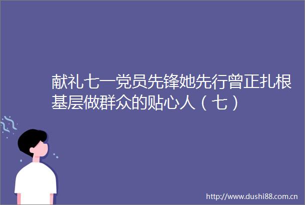献礼七一党员先锋她先行曾正扎根基层做群众的贴心人（七）