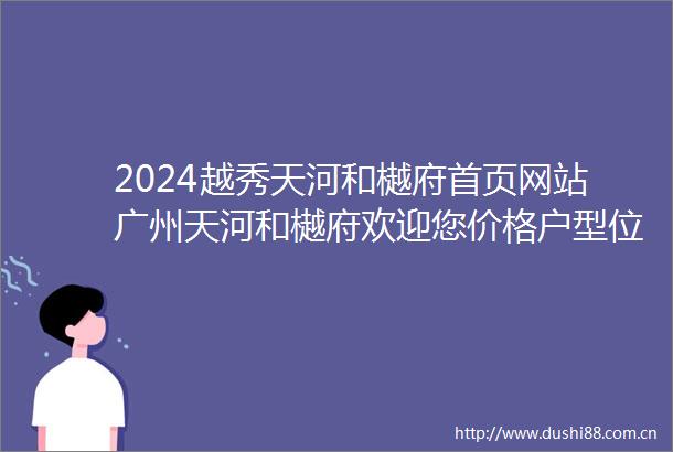2024越秀天河和樾府首页网站广州天河和樾府欢迎您价格户型位置楼盘详情