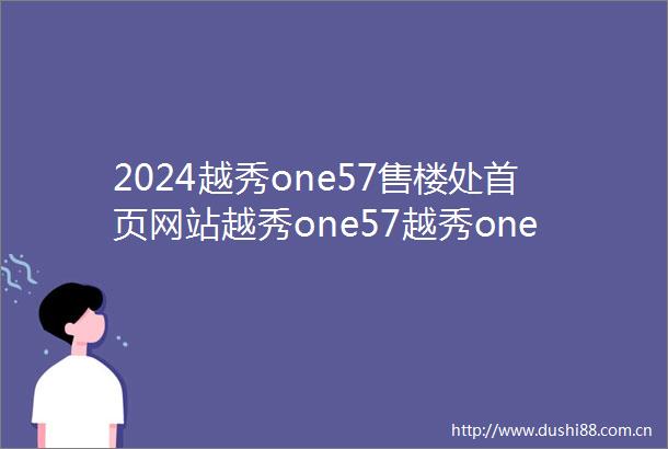 2024越秀one57售楼处首页网站越秀one57越秀one57欢迎您楼盘详情价格户型售楼处