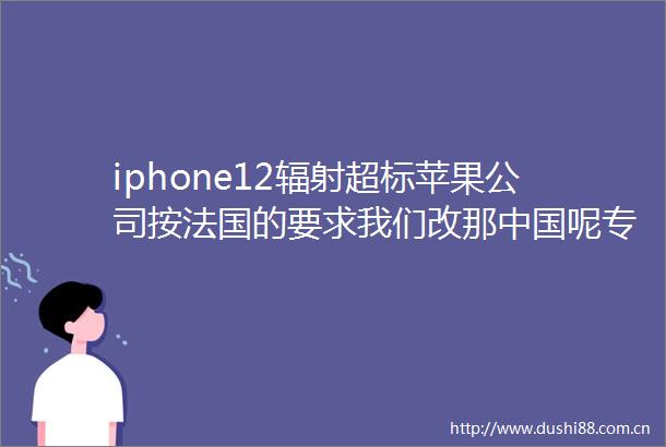 iphone12辐射超标苹果公司按法国的要求我们改那呢专业人士也该测一测