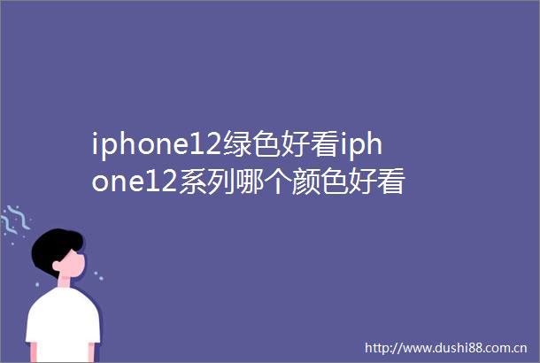 iphone12绿色好看iphone12系列哪个颜色好看