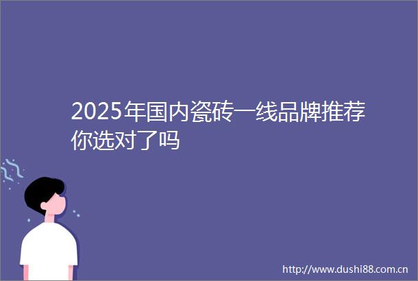2025年国内瓷砖一线品牌推荐你选对了吗