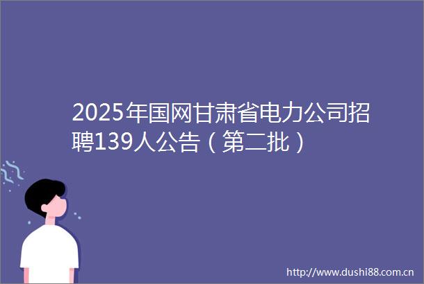 2025年国网甘肃省电力公司招聘139人公告（第二批）