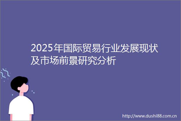 2025年国际贸易行业发展现状及市场前景研究分析