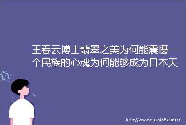 王春云博士翡翠之美为何能震慑一个民族的心魂为何能够成为天皇的传位宝贝