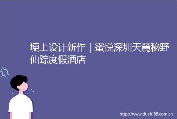 埂上设计新作｜蜜悦深圳天麓秘野仙踪度假酒店