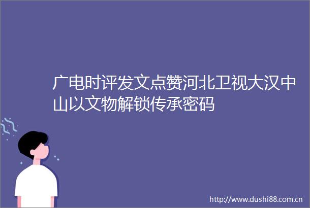 广电时评发文点赞河北卫视大汉中山以文物解锁传承密码
