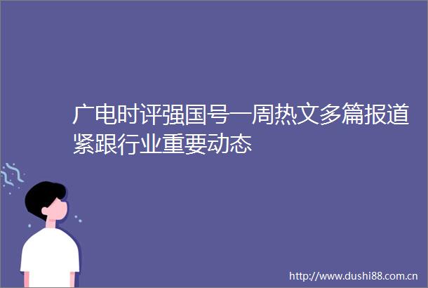 广电时评强国号一周热文多篇报道紧跟行业重要动态