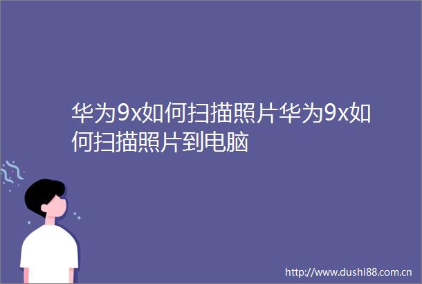 华为9x如何扫描照片华为9x如何扫描照片到电脑