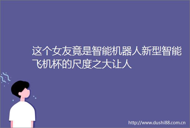 这个女友竟是智能机器人新型智能飞机杯的尺度之大让人