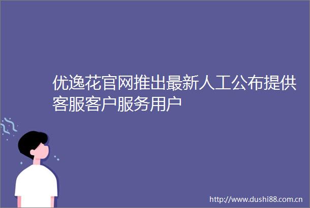 优逸花官网推出最新人工公布提供客服客户服务用户