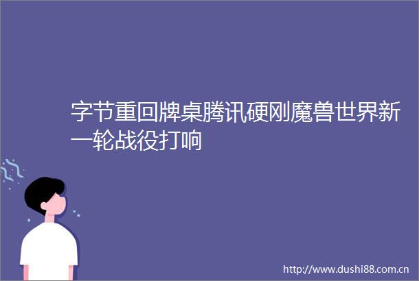 字节重回牌桌腾讯硬刚魔兽世界新一轮战役打响