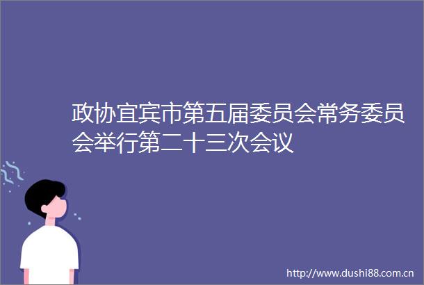 政协宜宾市第五届委员会常务委员会举行第二十三次会议