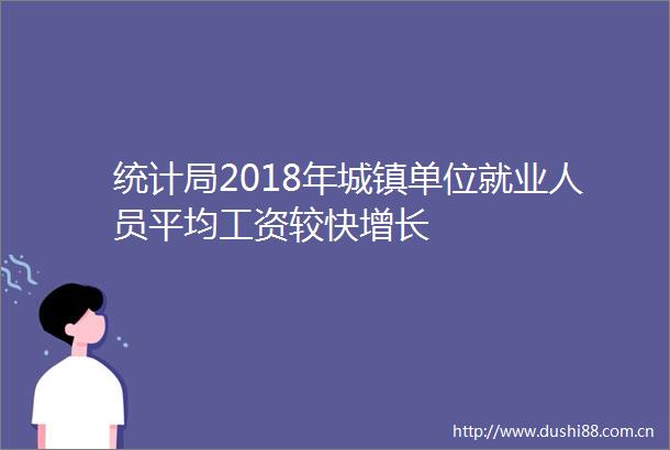 统计局2018年城镇单位就业人员平均工资较快增长