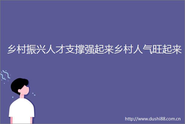 乡村振兴人才支撑强起来乡村人气旺起来