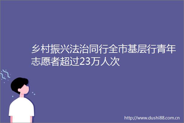 乡村振兴法治同行全市基层行青年志愿者超过23万人次