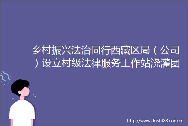 乡村振兴法治同行西藏区局（公司）设立村级服务工作站浇灌团结之花