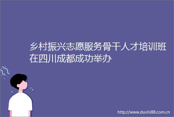 乡村振兴志愿服务骨干人才培训班在四川成都成功举办