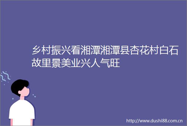 乡村振兴看湘潭湘潭县杏花村白石故里景美业兴人气旺