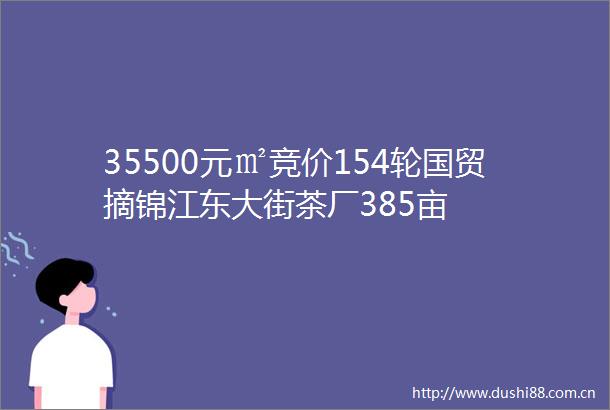 35500元㎡竞价154轮国贸摘锦江东大街茶厂385亩