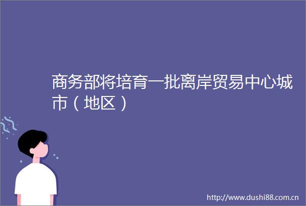 商务部将培育一批离岸贸易中心城市（地区）