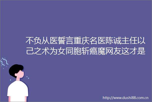 不负从医誓言重庆名医陈诚主任以己之术为女同胞斩癌魔网友这才是真男神