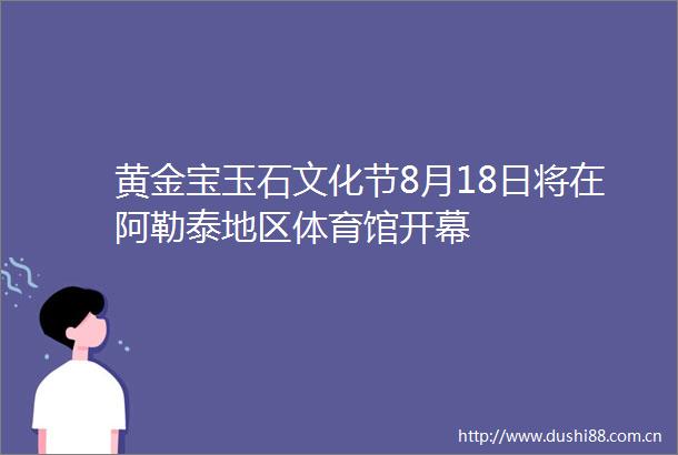 黄金宝玉石文化节8月18日将在阿勒泰地区体育馆开幕