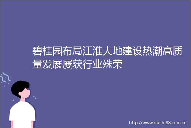 碧桂园布局江淮大地建设热潮高质量发展屡获行业殊荣