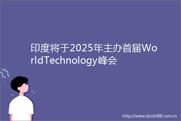印度将于2025年主办首届WorldTechnology峰会