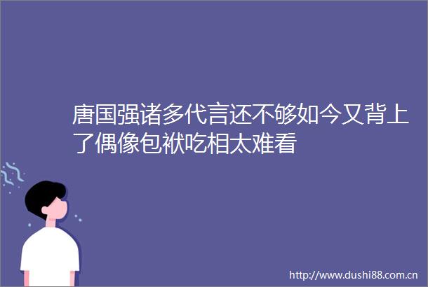 唐国强诸多代言还不够如今又背上了偶像包袱吃相太难看