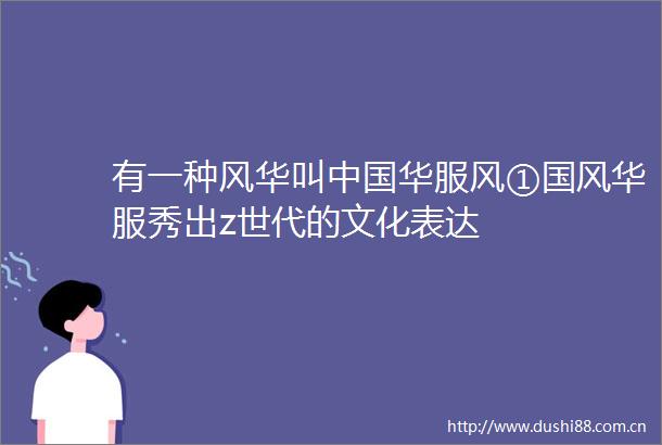 有一种风华叫华服风①国风华服秀出z世代的文化表达
