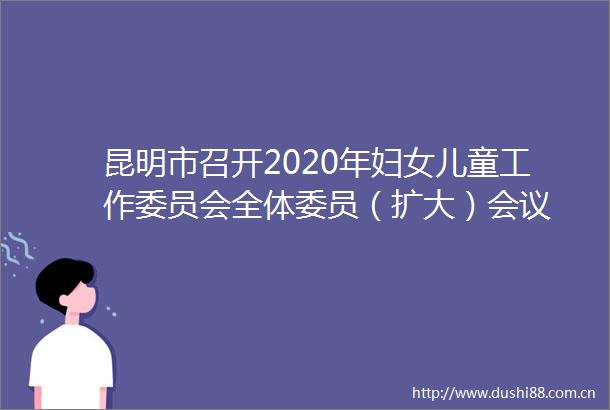 昆明市召开2020年妇女儿童工作委员会全体委员（扩大）会议