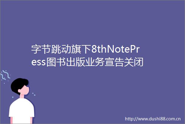 字节跳动旗下8thNotePress图书出版业务宣告关闭