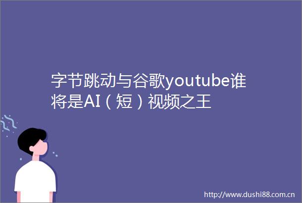 字节跳动与谷歌youtube谁将是AI（短）视频之王