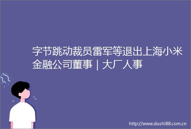 字节跳动裁员雷军等退出上海小米金融公司董事｜大厂人事
