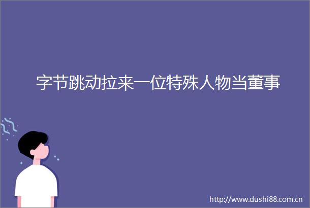 字节跳动拉来一位特殊人物当董事