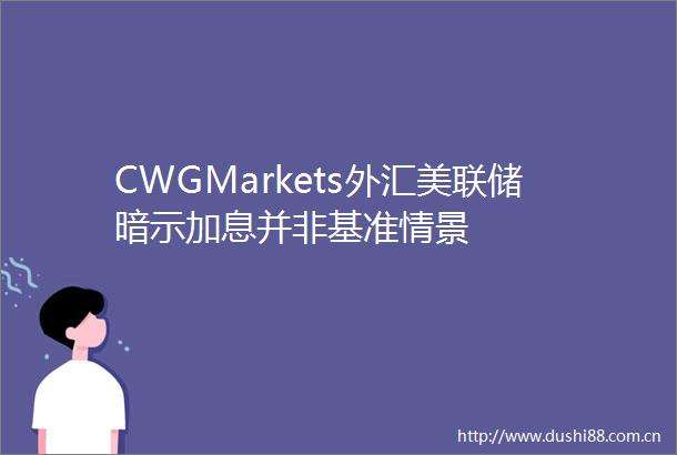 CWGMarkets外汇美联储暗示加息并非基准情景