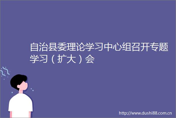自治县委理论学习中心组召开专题学习（扩大）会