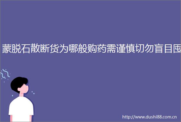蒙脱石散断货为哪般购药需谨慎切勿盲目囤