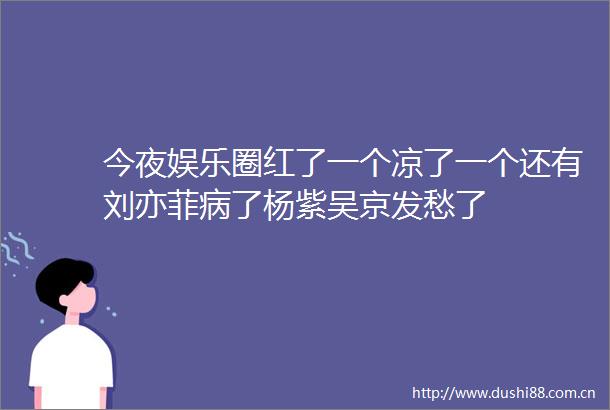 今夜娱乐圈红了一个凉了一个还有刘亦菲病了杨紫吴京发愁了