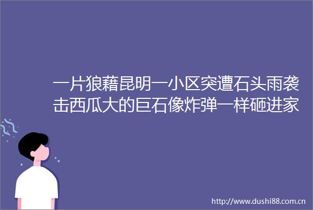 一片狼藉昆明一小区突遭石头雨袭击西瓜大的巨石像一样砸进家