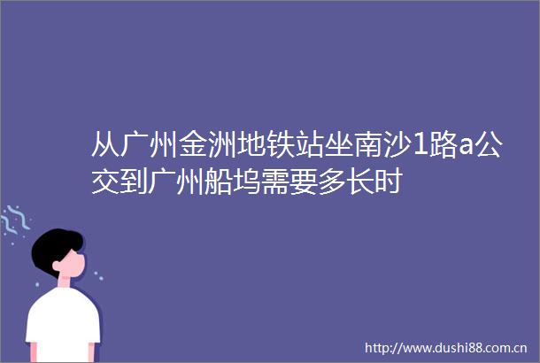 从广州金洲地铁站坐南沙1路a公交到广州船坞需要多长时