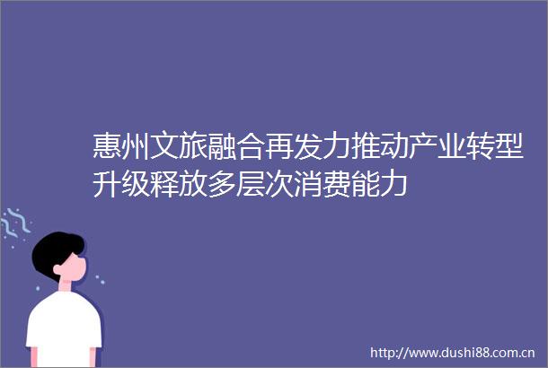 惠州文旅融合再发力推动产业转型升级释放多层次消费能力