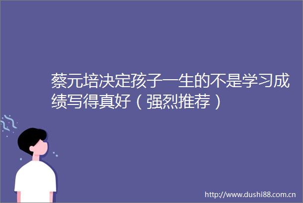 蔡元培决定孩子一生的不是学习成绩写得真好（强烈推荐）