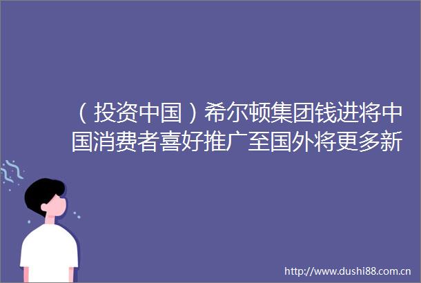 （投资）希尔顿集团钱进将消费者喜好推广至国外将更多新品牌引入