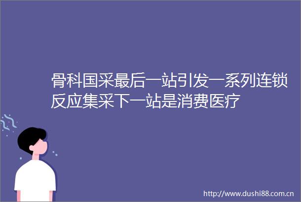 骨科国采最后一站引发一系列连锁反应集采下一站是消费医疗