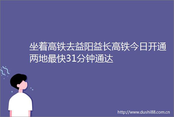 坐着高铁去益阳益长高铁今日开通两地最快31分钟通达