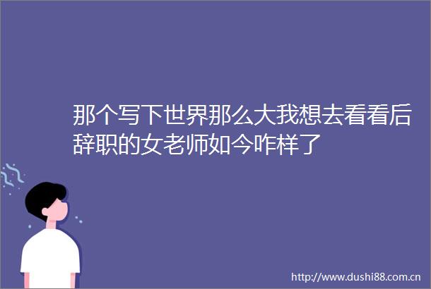 那个写下世界那么大我想去看看后辞职的女老师如今咋样了