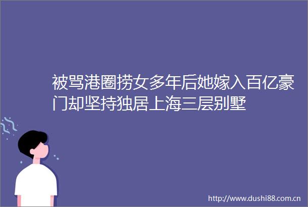 被骂港圈捞女多年后她嫁入百亿豪门却坚持独居上海三层别墅