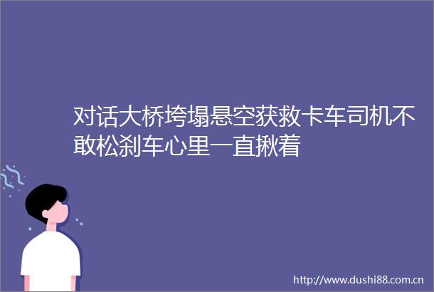 对话大桥垮塌悬空获救卡车司机不敢松刹车心里一直揪着